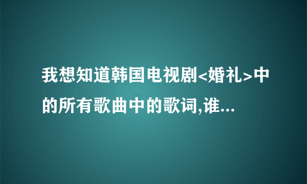 我想知道韩国电视剧<婚礼>中的所有歌曲中的歌词,谁能告诉我下啊!谢谢大家了!