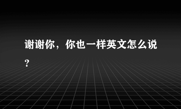 谢谢你，你也一样英文怎么说？