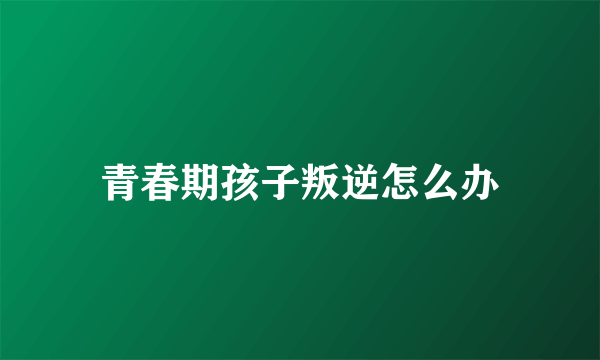 青春期孩子叛逆怎么办