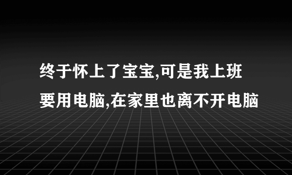 终于怀上了宝宝,可是我上班要用电脑,在家里也离不开电脑