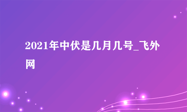 2021年中伏是几月几号_飞外网