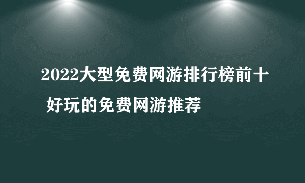 2022大型免费网游排行榜前十 好玩的免费网游推荐