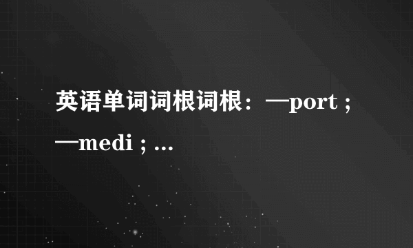 英语单词词根词根：—port ; —medi ; —spir ; —aster1、找出有这些词根的单词（五个以上）2、这些单词的词义、词性3、这些单词的组成分析例：前缀+词根+后缀4、词根来源及用英语解释其词根意思