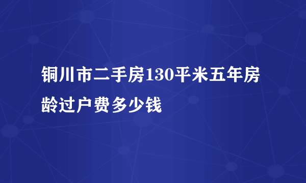 铜川市二手房130平米五年房龄过户费多少钱