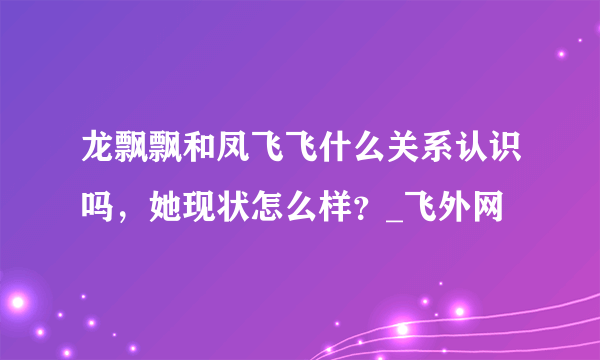 龙飘飘和凤飞飞什么关系认识吗，她现状怎么样？_飞外网