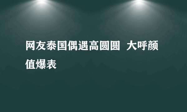 网友泰国偶遇高圆圆  大呼颜值爆表