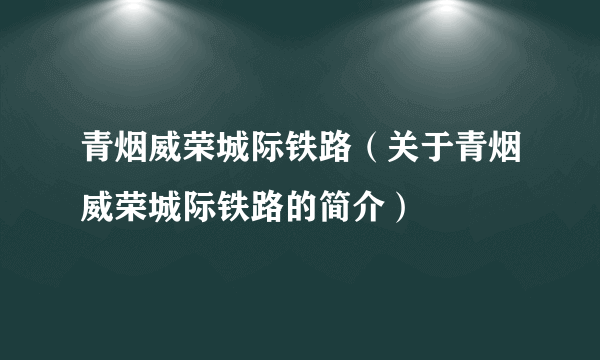 青烟威荣城际铁路（关于青烟威荣城际铁路的简介）