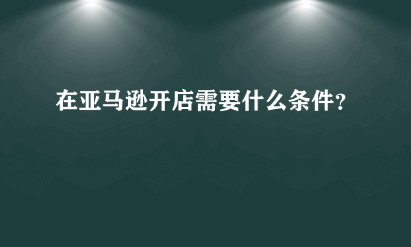 在亚马逊开店需要什么条件？