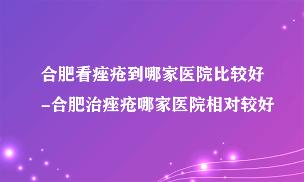 合肥看痤疮到哪家医院比较好-合肥治痤疮哪家医院相对较好