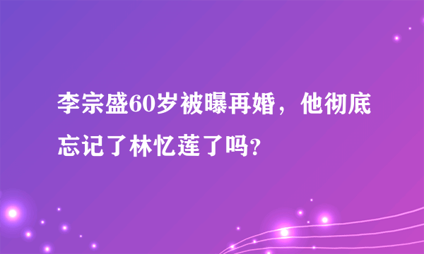 李宗盛60岁被曝再婚，他彻底忘记了林忆莲了吗？