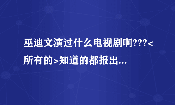 巫迪文演过什么电视剧啊???<所有的>知道的都报出来哦!!!!