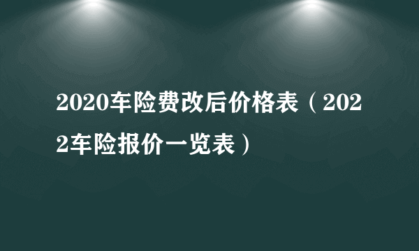 2020车险费改后价格表（2022车险报价一览表）