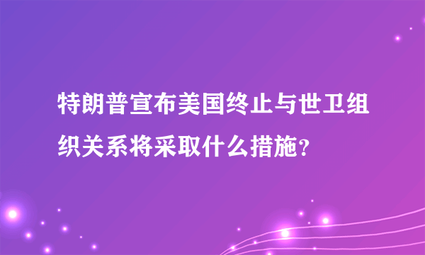 特朗普宣布美国终止与世卫组织关系将采取什么措施？