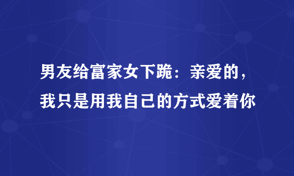 男友给富家女下跪：亲爱的，我只是用我自己的方式爱着你