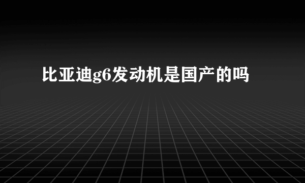 比亚迪g6发动机是国产的吗