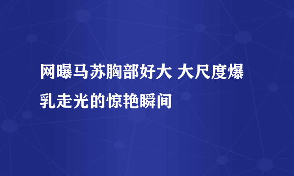 网曝马苏胸部好大 大尺度爆乳走光的惊艳瞬间