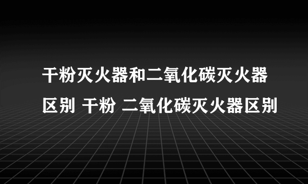 干粉灭火器和二氧化碳灭火器区别 干粉 二氧化碳灭火器区别