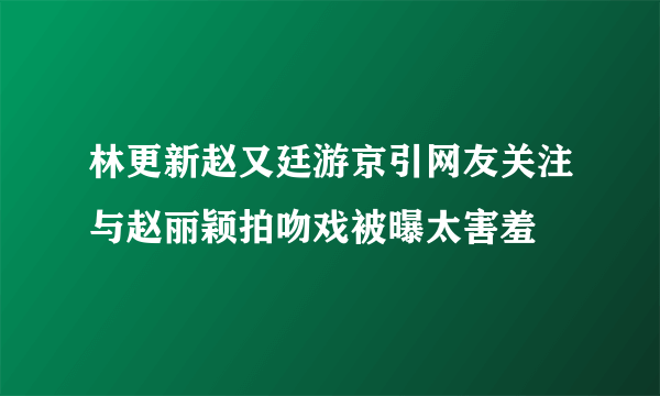 林更新赵又廷游京引网友关注与赵丽颖拍吻戏被曝太害羞