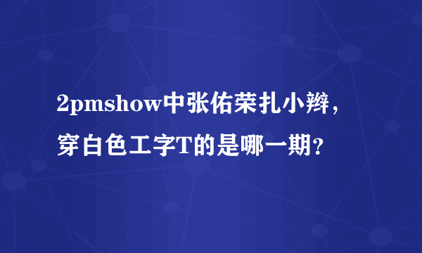 2pmshow中张佑荣扎小辫，穿白色工字T的是哪一期？