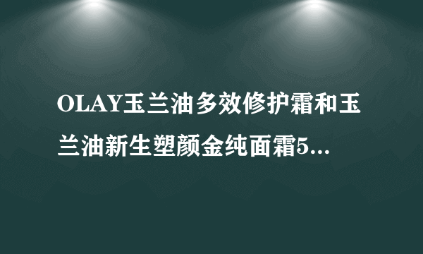 OLAY玉兰油多效修护霜和玉兰油新生塑颜金纯面霜50g大红瓶哪个好？45岁了？