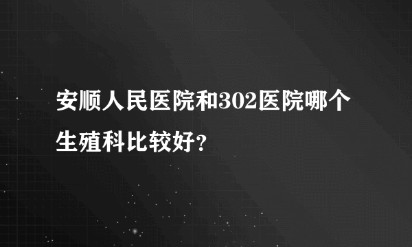 安顺人民医院和302医院哪个生殖科比较好？