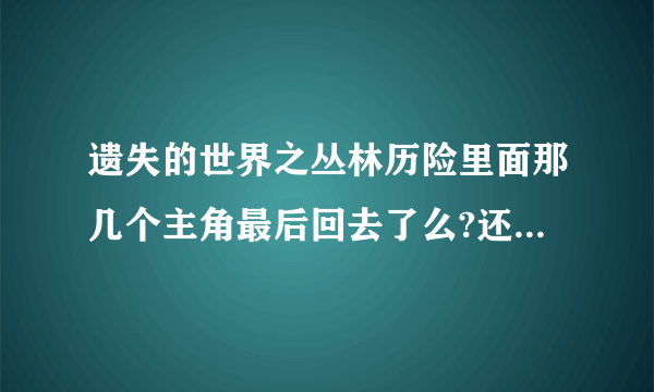 遗失的世界之丛林历险里面那几个主角最后回去了么?还有维罗尼卡最后怎么样了?