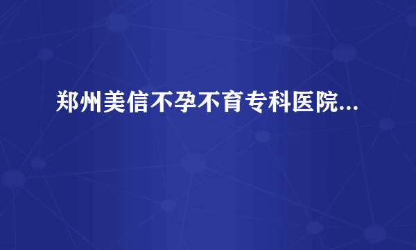 郑州美信不孕不育专科医院...