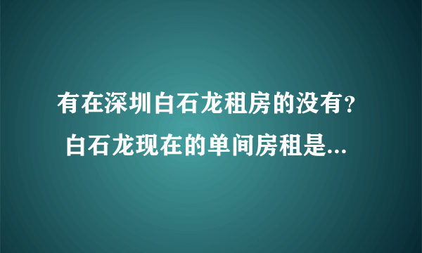 有在深圳白石龙租房的没有？ 白石龙现在的单间房租是多少？ 在那个地方？ 高分求详解？