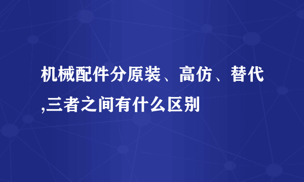 机械配件分原装、高仿、替代,三者之间有什么区别