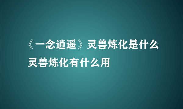 《一念逍遥》灵兽炼化是什么 灵兽炼化有什么用