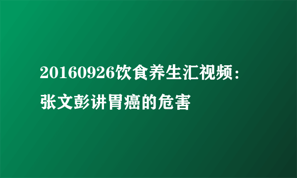 20160926饮食养生汇视频：张文彭讲胃癌的危害