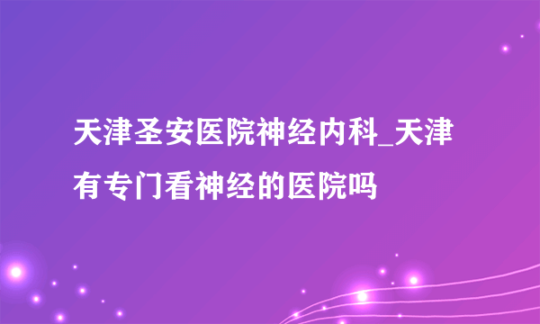 天津圣安医院神经内科_天津有专门看神经的医院吗