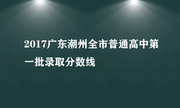 2017广东潮州全市普通高中第一批录取分数线