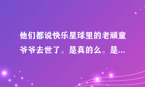 他们都说快乐星球里的老顽童爷爷去世了。是真的么。是骗人的吧？