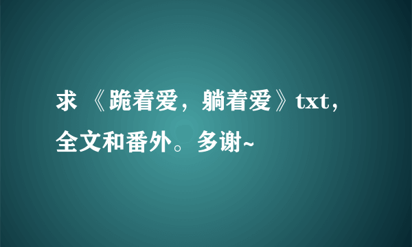 求 《跪着爱，躺着爱》txt，全文和番外。多谢~