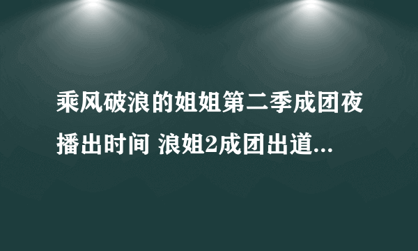 乘风破浪的姐姐第二季成团夜播出时间 浪姐2成团出道名单泄露