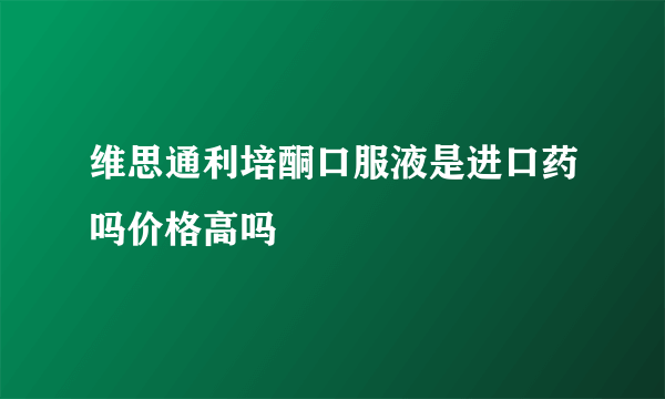 维思通利培酮口服液是进口药吗价格高吗