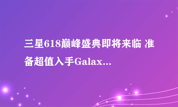 三星618巅峰盛典即将来临 准备超值入手Galaxy Z系列吧