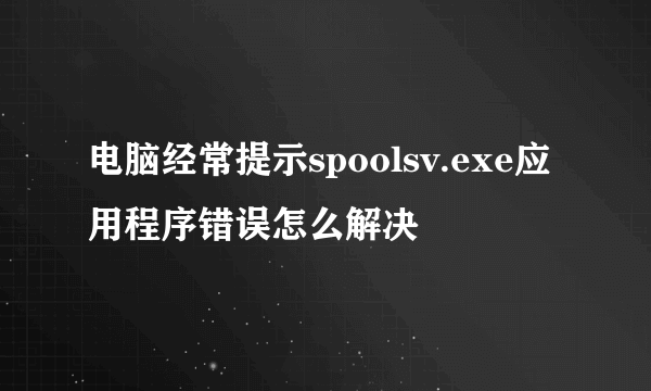 电脑经常提示spoolsv.exe应用程序错误怎么解决