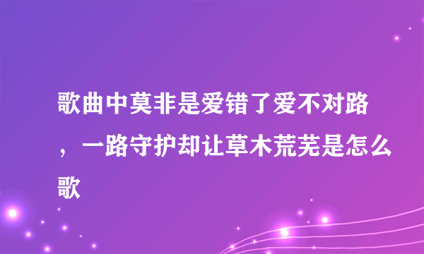 歌曲中莫非是爱错了爱不对路，一路守护却让草木荒芜是怎么歌