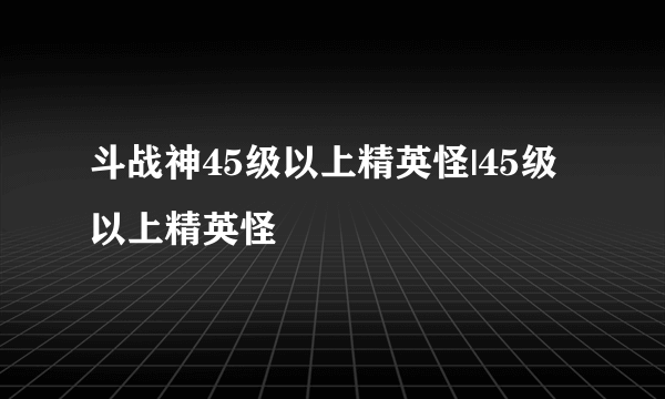 斗战神45级以上精英怪|45级以上精英怪