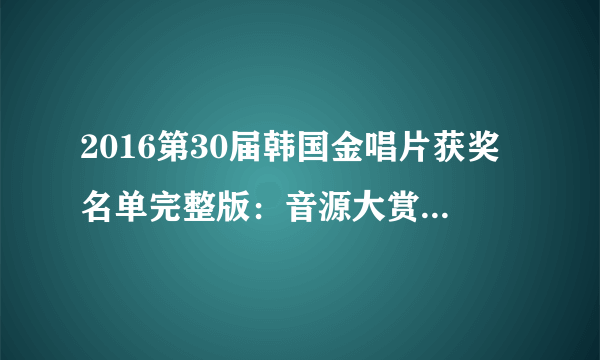 2016第30届韩国金唱片获奖名单完整版：音源大赏、唱片大赏-飞外网