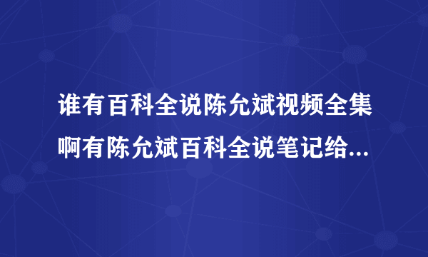 谁有百科全说陈允斌视频全集啊有陈允斌百科全说笔记给我一份就最好了？