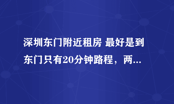 深圳东门附近租房 最好是到东门只有20分钟路程，两室一厅一卫 价格在1500以内 含泪高手指点