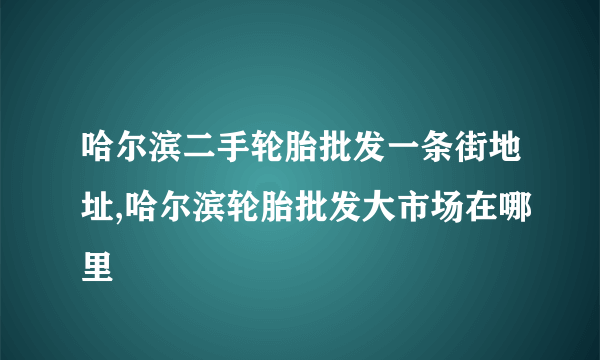 哈尔滨二手轮胎批发一条街地址,哈尔滨轮胎批发大市场在哪里