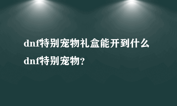 dnf特别宠物礼盒能开到什么dnf特别宠物？