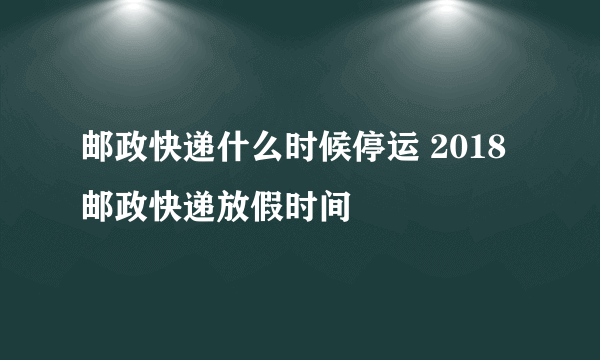 邮政快递什么时候停运 2018邮政快递放假时间