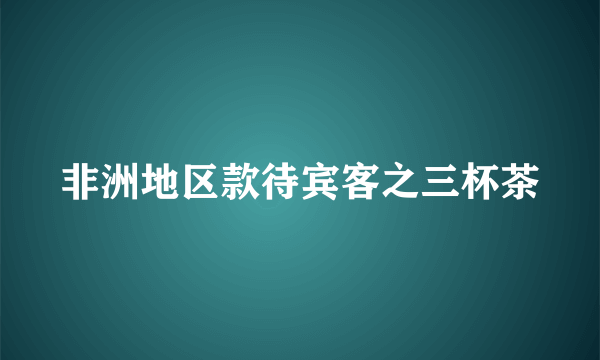 非洲地区款待宾客之三杯茶