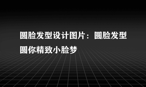 圆脸发型设计图片：圆脸发型圆你精致小脸梦