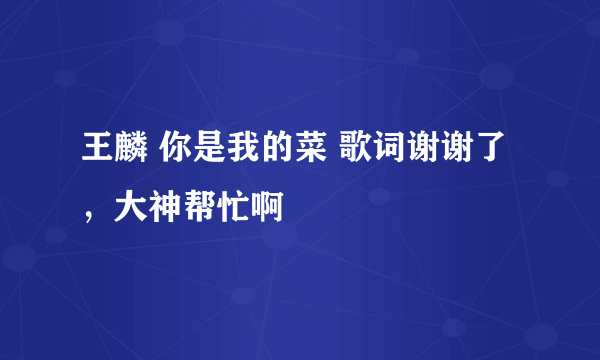 王麟 你是我的菜 歌词谢谢了，大神帮忙啊